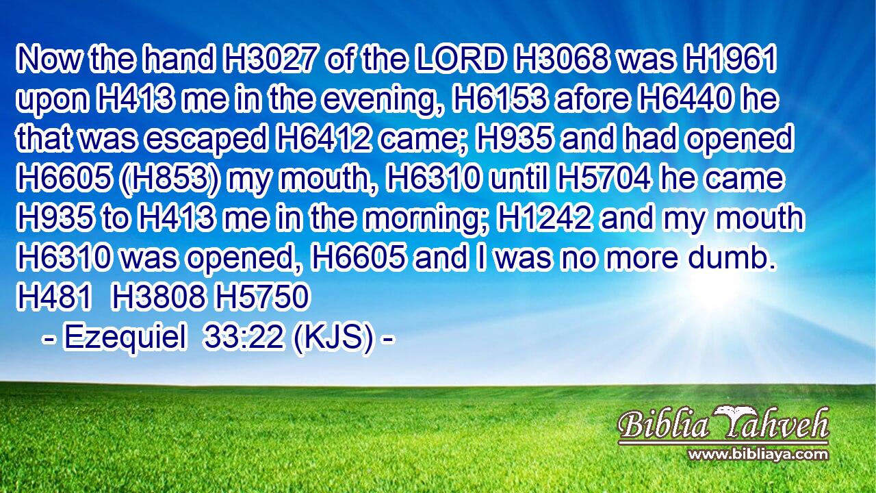 Now the hand H3027 of the LORD H3068 was H1961 upon H413 me in the evening, H6153 afore H6440 he that was escaped H6412 came; H935 and had opened H6605 (H853) my mouth, H6310 until H5704 he came H935 to H413 me in the morning; H1242 and my mouth H6310 was opened, H6605 and I was no more dumb. H481  H3808 H5750