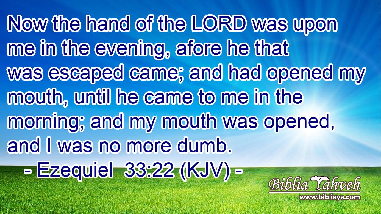 Now the hand of the LORD was upon me in the evening, afore he that was escaped came; and had opened my mouth, until he came to me in the morning; and my mouth was opened, and I was no more dumb.