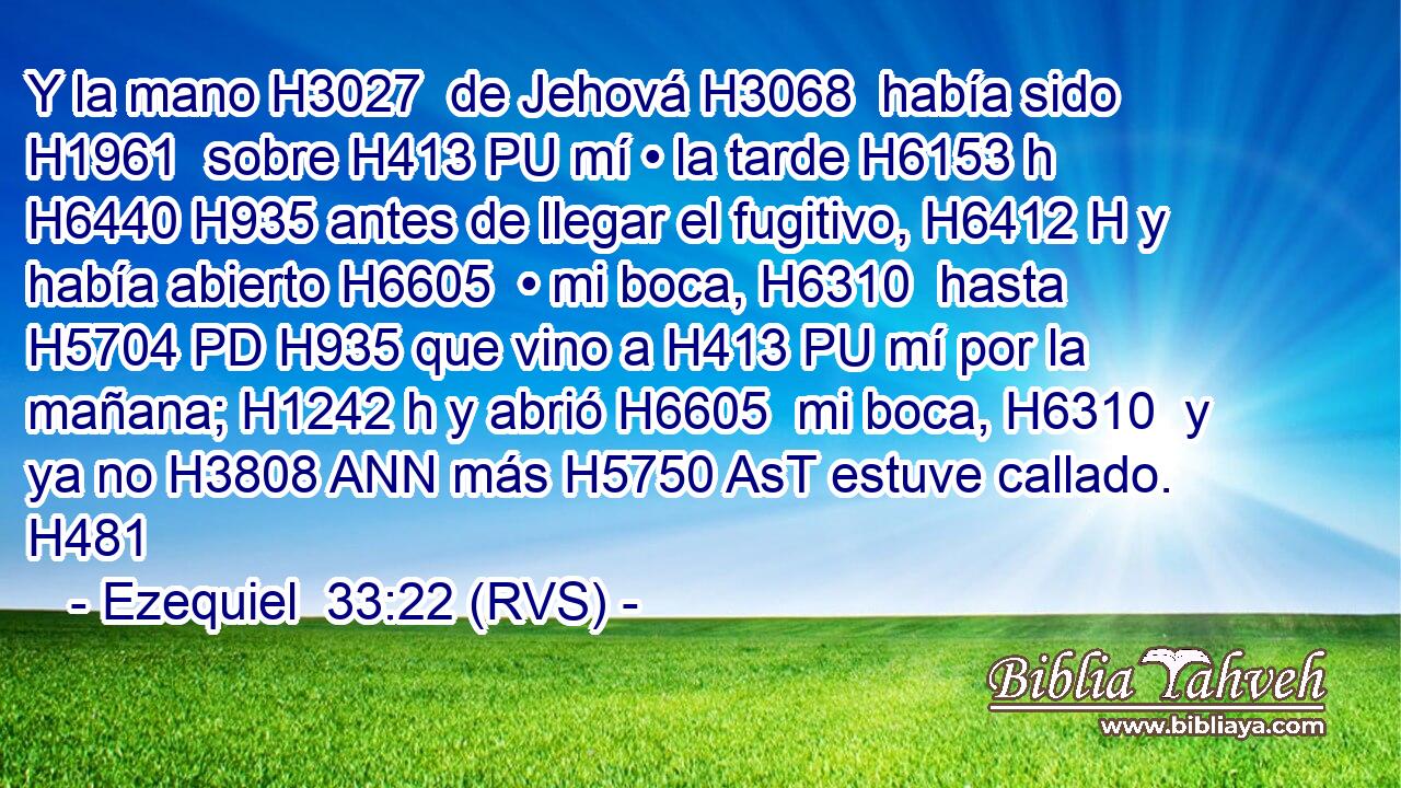 Y la mano H3027  de Jehová H3068  había sido H1961  sobre H413 PU mí • la tarde H6153 h H6440 H935 antes de llegar el fugitivo, H6412 H y había abierto H6605  • mi boca, H6310  hasta H5704 PD H935 que vino a H413 PU mí por la mañana; H1242 h y abrió H6605  mi boca, H6310  y ya no H3808 ANN más H5750 AsT estuve callado. H481  