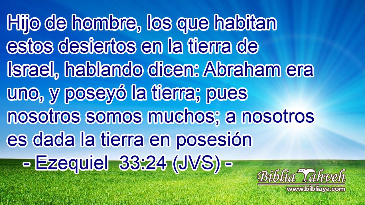 Hijo de hombre, los que habitan estos desiertos en la tierra de Israel, hablando dicen: Abraham era uno, y poseyó la tierra; pues nosotros somos muchos; a nosotros es dada la tierra en posesión