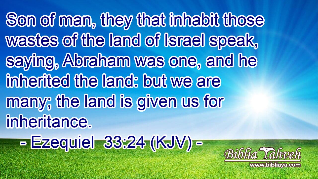 Son of man, they that inhabit those wastes of the land of Israel speak, saying, Abraham was one, and he inherited the land: but we are many; the land is given us for inheritance.