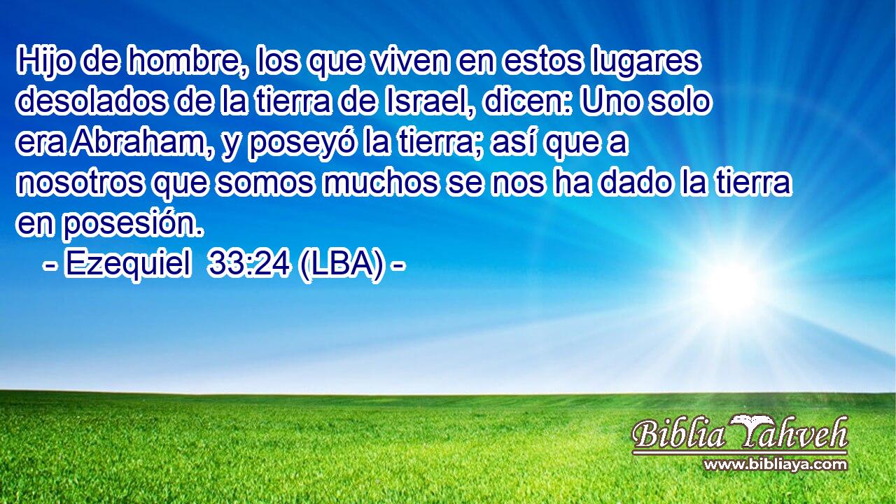 Hijo de hombre, los que viven en estos lugares desolados de la tierra de Israel, dicen: Uno solo era Abraham, y poseyó la tierra; así que a nosotros que somos muchos se nos ha dado la tierra en posesión.