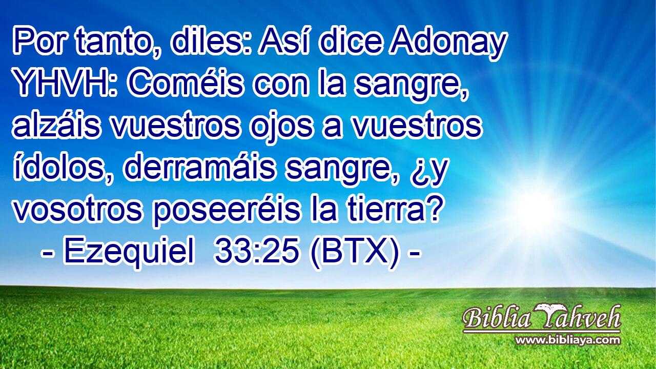 Por tanto, diles: Así dice Adonay YHVH: Coméis con la sangre, alzáis vuestros ojos a vuestros ídolos, derramáis sangre, ¿y vosotros poseeréis la tierra?