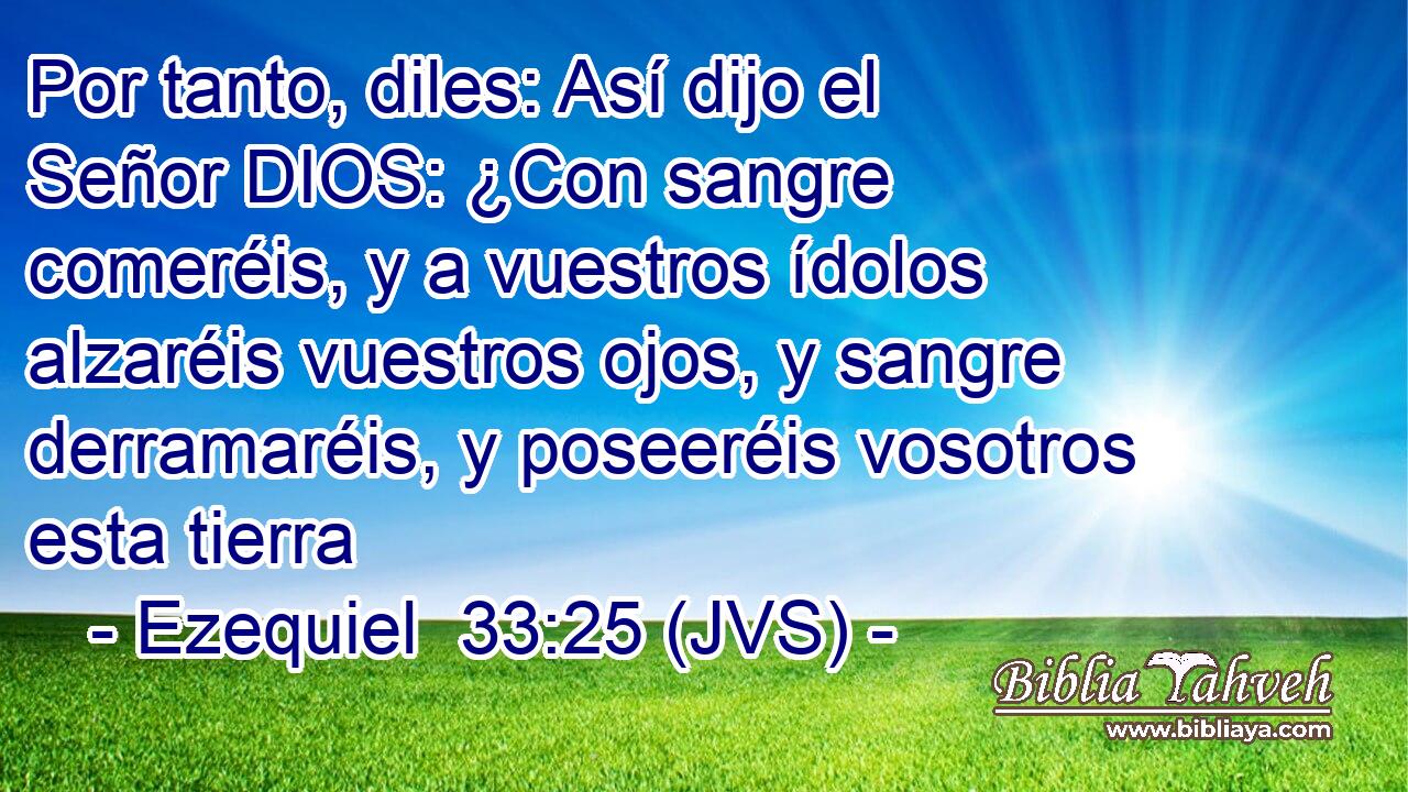 Por tanto, diles: Así dijo el Señor DIOS: ¿Con sangre comeréis, y a vuestros ídolos alzaréis vuestros ojos, y sangre derramaréis, y poseeréis vosotros esta tierra