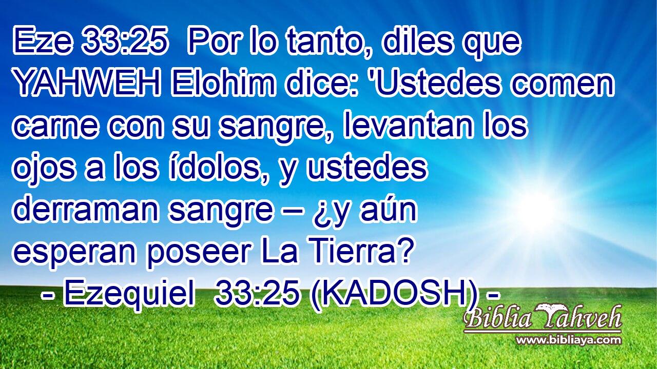  Por lo tanto, diles que YAHWEH Elohim dice: 'Ustedes comen carne con su sangre, levantan los ojos a los ídolos, y ustedes derraman sangre – ¿y aún esperan poseer La Tierra? 