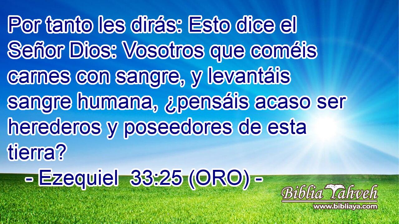  Por tanto les dirás: Esto dice el Señor Dios: Vosotros que coméis carnes con sangre, y levantáis sangre humana, ¿pensáis acaso ser herederos y poseedores de esta tierra? 