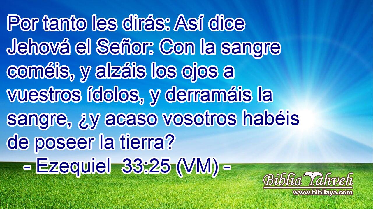  Por tanto les dirás: Así dice Jehová el Señor: Con la sangre coméis, y alzáis los ojos a vuestros ídolos, y derramáis la sangre, ¿y acaso vosotros habéis de poseer la tierra? 