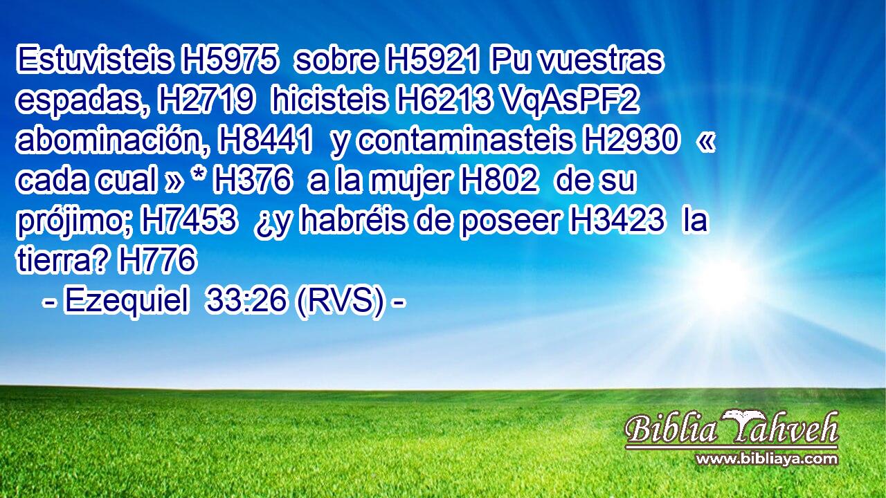 Estuvisteis H5975  sobre H5921 Pu vuestras espadas, H2719  hicisteis H6213 VqAsPF2 abominación, H8441  y contaminasteis H2930  « cada cual » * H376  a la mujer H802  de su prójimo; H7453  ¿y habréis de poseer H3423  la tierra? H776  