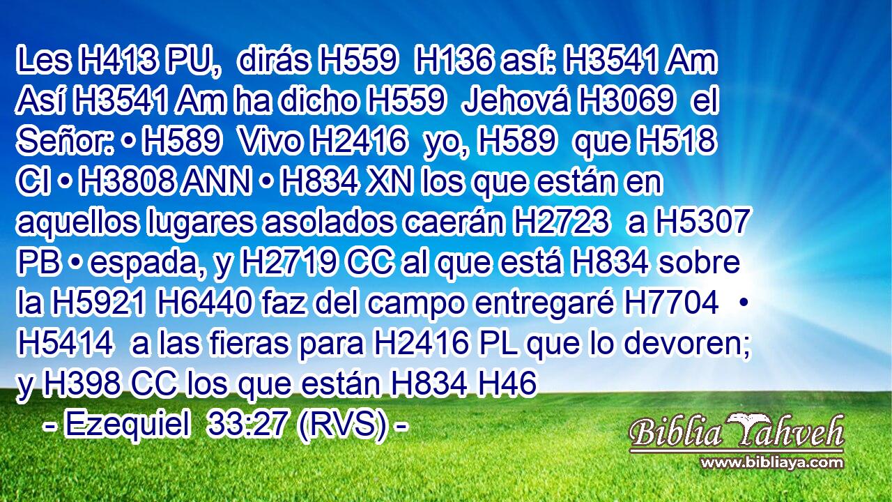 Les H413 PU,  dirás H559  H136 así: H3541 Am Así H3541 Am ha dicho H559  Jehová H3069  el Señor: • H589  Vivo H2416  yo, H589  que H518 CI • H3808 ANN • H834 XN los que están en aquellos lugares asolados caerán H2723  a H5307 PB • espada, y H2719 CC al que está H834 sobre la H5921 H6440 faz del campo entregaré H7704  • H5414  a las fieras para H2416 PL que lo devoren; y H398 CC los que están H834 H46