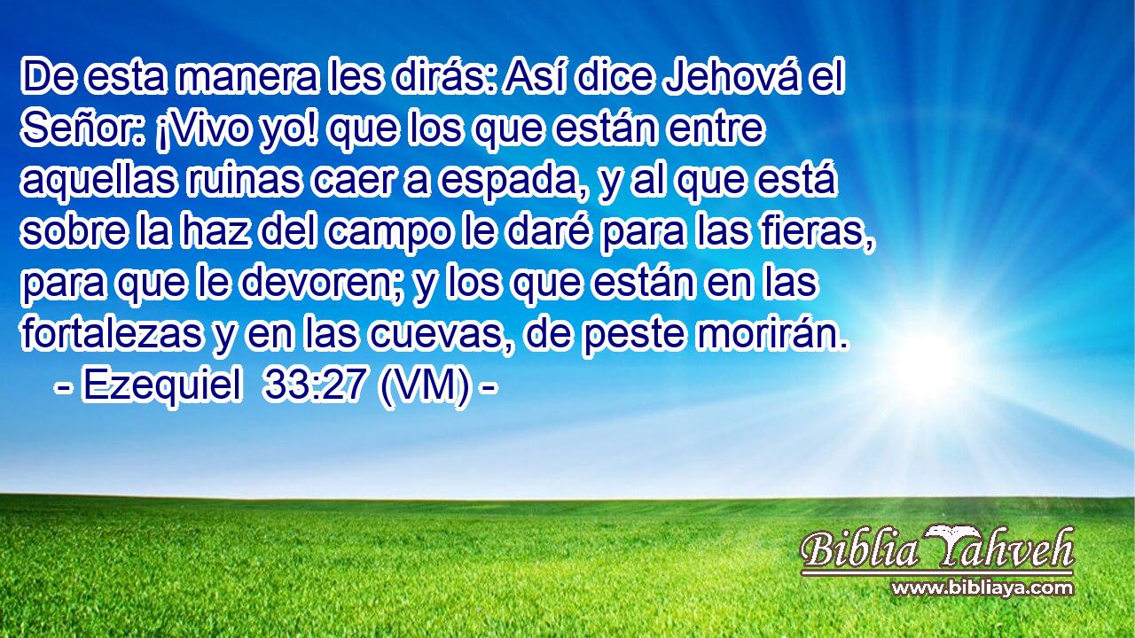  De esta manera les dirás: Así dice Jehová el Señor: ¡Vivo yo! que los que están entre aquellas ruinas caer a espada, y al que está sobre la haz del campo le daré para las fieras, para que le devoren; y los que están en las fortalezas y en las cuevas, de peste morirán. 