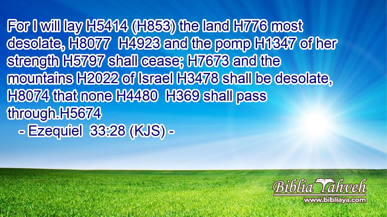 For I will lay H5414 (H853) the land H776 most desolate, H8077  H4923 and the pomp H1347 of her strength H5797 shall cease; H7673 and the mountains H2022 of Israel H3478 shall be desolate, H8074 that none H4480  H369 shall pass through.H5674