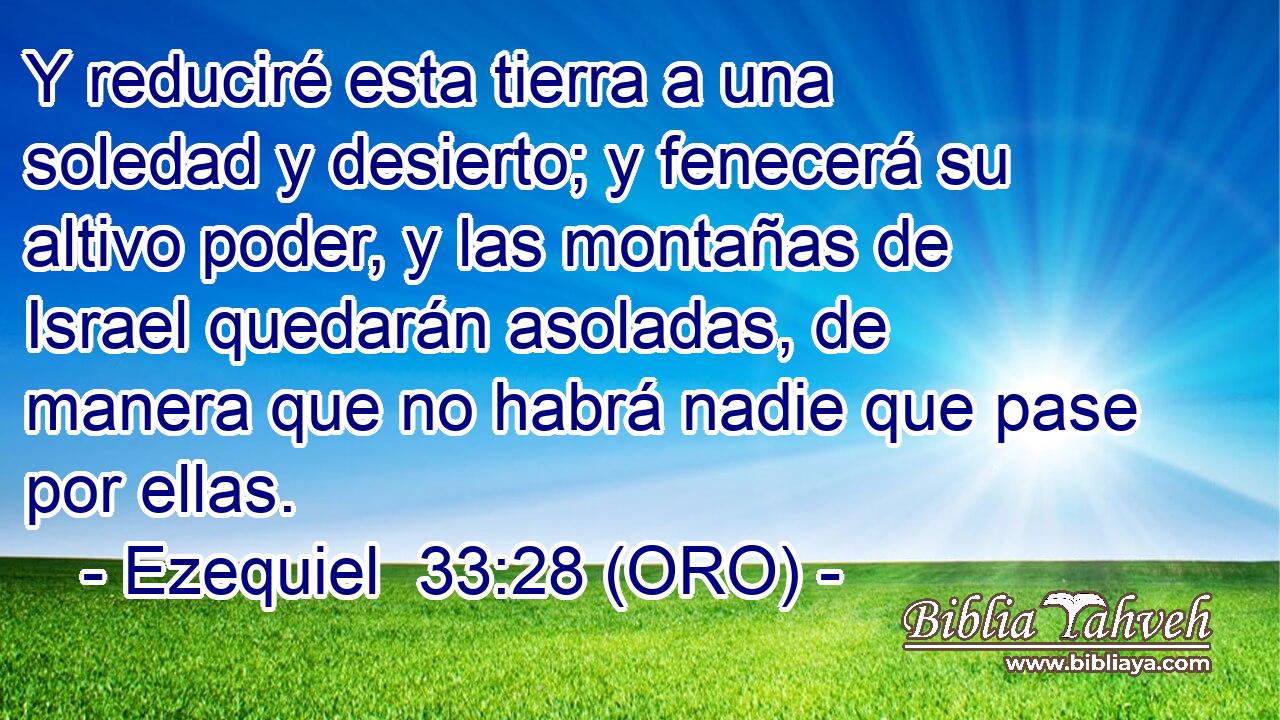  Y reduciré esta tierra a una soledad y desierto; y fenecerá su altivo poder, y las montañas de Israel quedarán asoladas, de manera que no habrá nadie que pase por ellas. 
