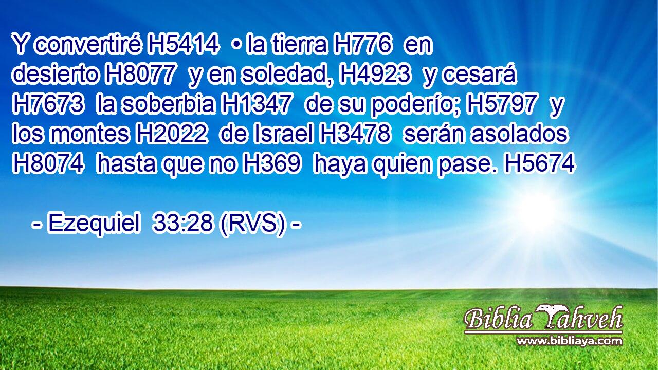Y convertiré H5414  • la tierra H776  en desierto H8077  y en soledad, H4923  y cesará H7673  la soberbia H1347  de su poderío; H5797  y los montes H2022  de Israel H3478  serán asolados H8074  hasta que no H369  haya quien pase. H5674  
