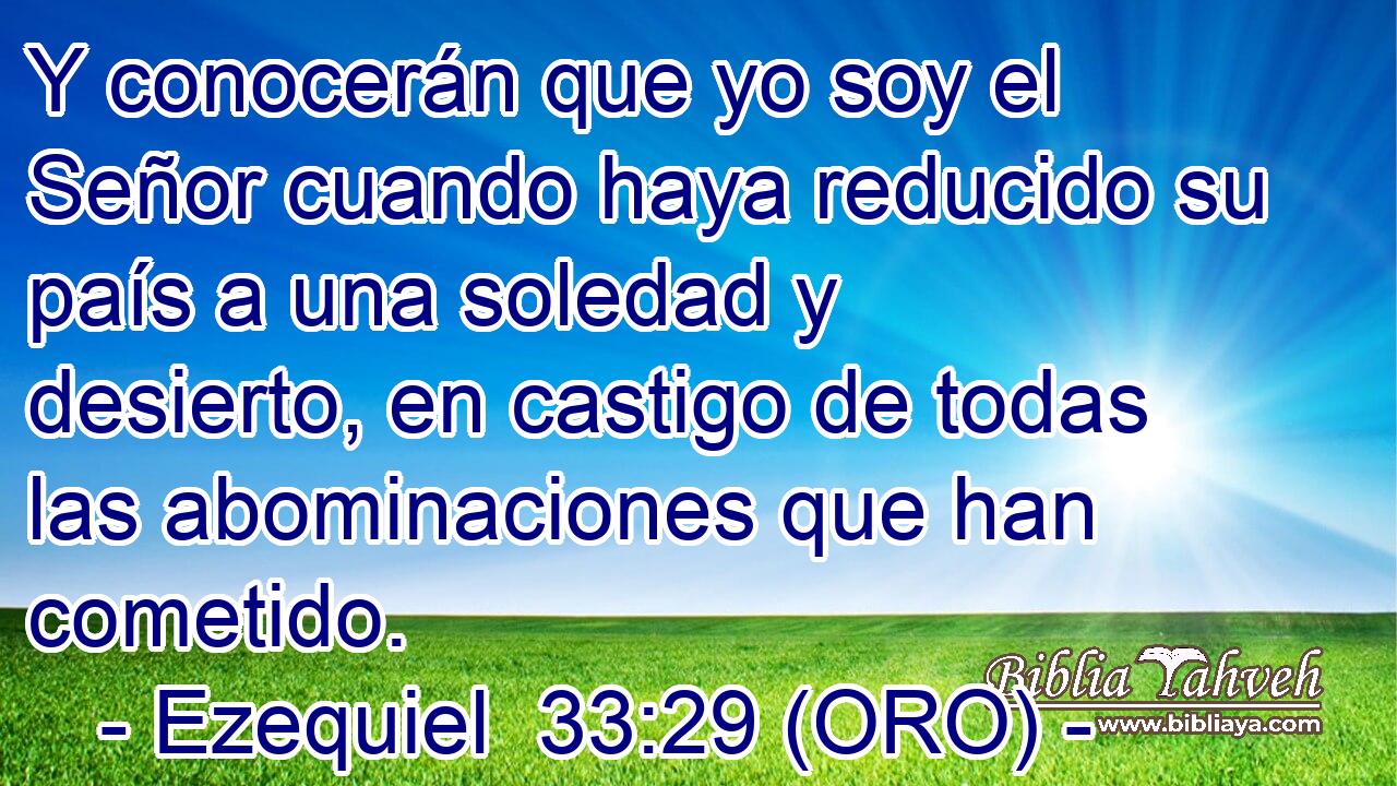  Y conocerán que yo soy el Señor cuando haya reducido su país a una soledad y desierto, en castigo de todas las abominaciones que han cometido. 