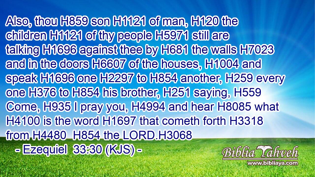 Also, thou H859 son H1121 of man, H120 the children H1121 of thy people H5971 still are talking H1696 against thee by H681 the walls H7023 and in the doors H6607 of the houses, H1004 and speak H1696 one H2297 to H854 another, H259 every one H376 to H854 his brother, H251 saying, H559 Come, H935 I pray you, H4994 and hear H8085 what H4100 is the word H1697 that cometh forth H3318 from H4480  H854 the LORD.H3068