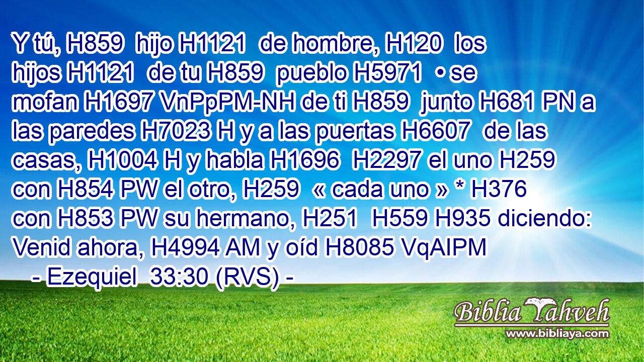 Y tú, H859  hijo H1121  de hombre, H120  los hijos H1121  de tu H859  pueblo H5971  • se mofan H1697 VnPpPM-NH de ti H859  junto H681 PN a las paredes H7023 H y a las puertas H6607  de las casas, H1004 H y habla H1696  H2297 el uno H259  con H854 PW el otro, H259  « cada uno » * H376  con H853 PW su hermano, H251  H559 H935 diciendo: Venid ahora, H4994 AM y oíd H8085 VqAIPM