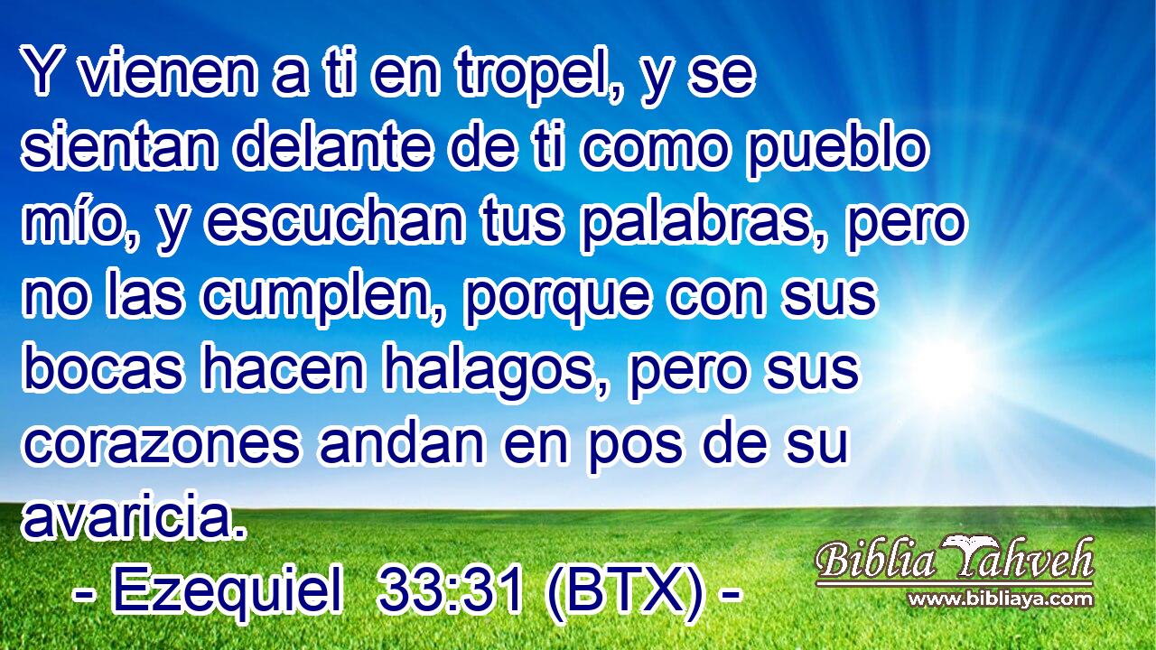 Y vienen a ti en tropel, y se sientan delante de ti como pueblo mío, y escuchan tus palabras, pero no las cumplen, porque con sus bocas hacen halagos, pero sus corazones andan en pos de su avaricia.