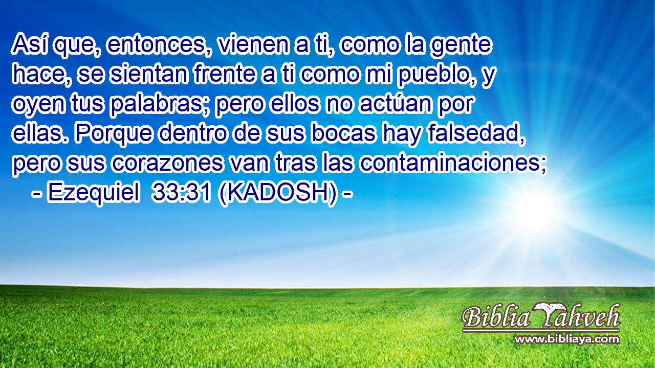  Así que, entonces, vienen a ti, como la gente hace, se sientan frente a ti como mi pueblo, y oyen tus palabras; pero ellos no actúan por ellas. Porque dentro de sus bocas hay falsedad, pero sus corazones van tras las contaminaciones; 