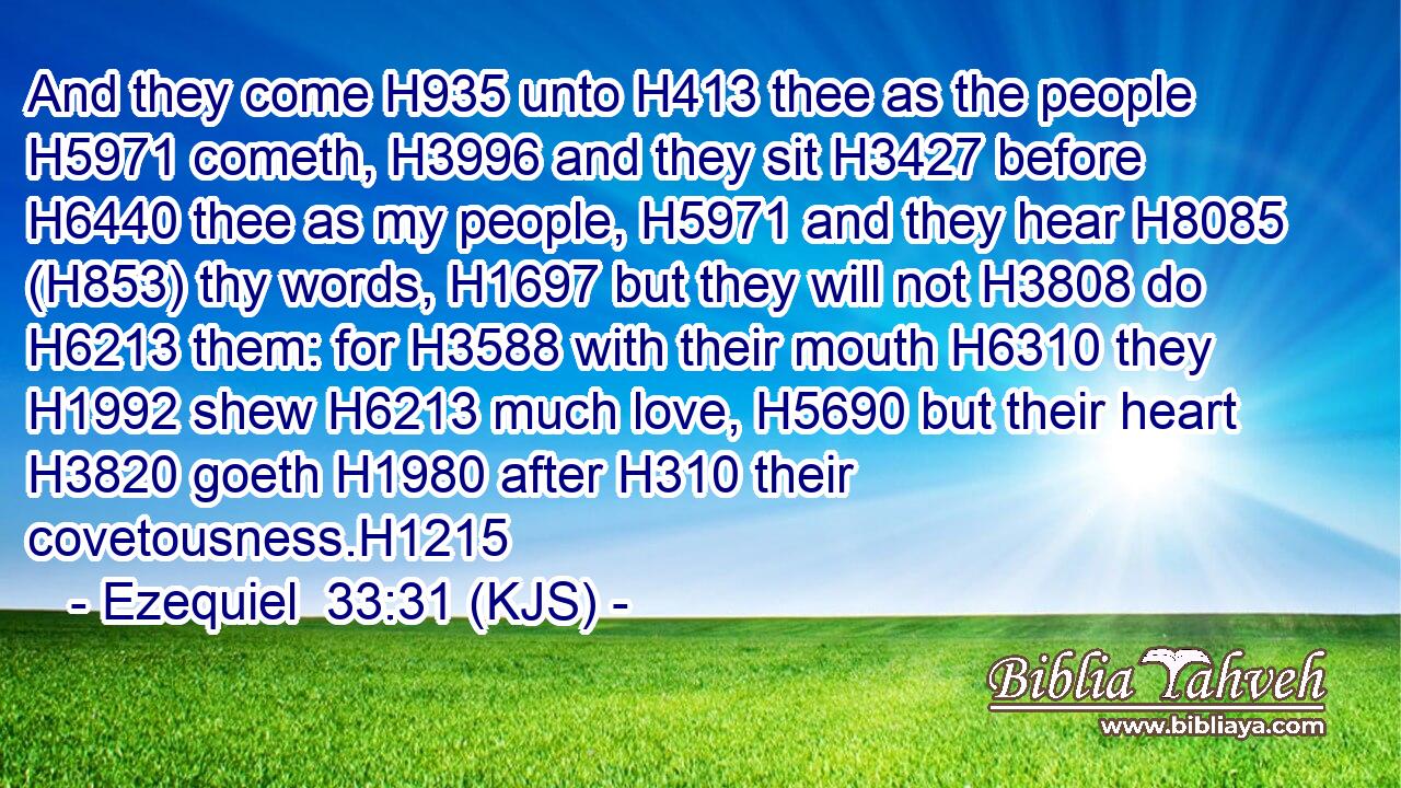 And they come H935 unto H413 thee as the people H5971 cometh, H3996 and they sit H3427 before H6440 thee as my people, H5971 and they hear H8085 (H853) thy words, H1697 but they will not H3808 do H6213 them: for H3588 with their mouth H6310 they H1992 shew H6213 much love, H5690 but their heart H3820 goeth H1980 after H310 their covetousness.H1215