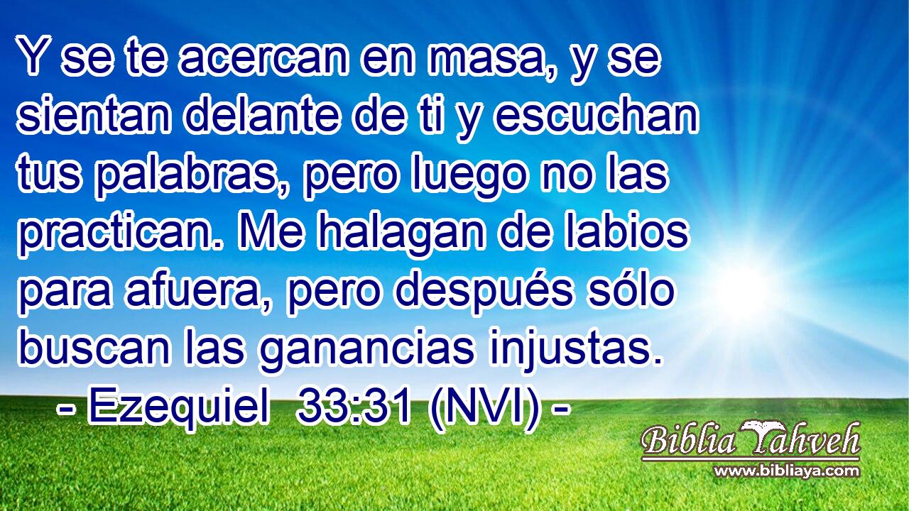 Y se te acercan en masa, y se sientan delante de ti y escuchan tus palabras, pero luego no las practican. Me halagan de labios para afuera, pero después sólo buscan las ganancias injustas. 