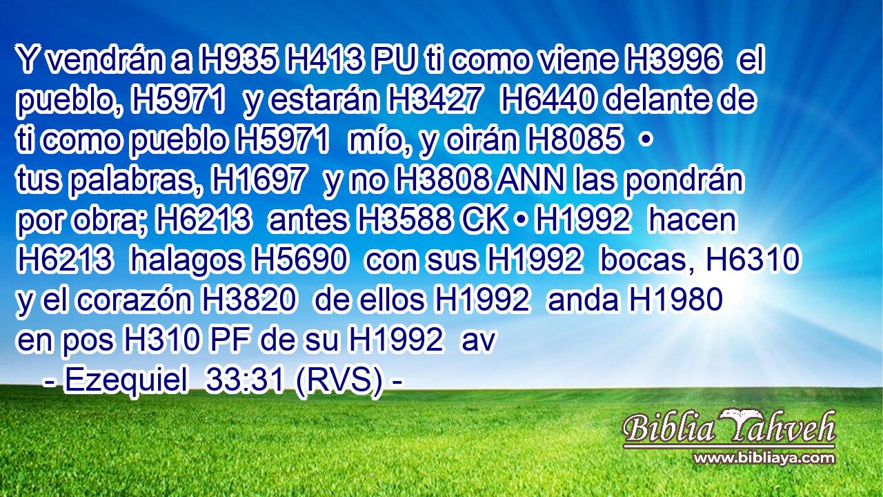 Y vendrán a H935 H413 PU ti como viene H3996  el pueblo, H5971  y estarán H3427  H6440 delante de ti como pueblo H5971  mío, y oirán H8085  • tus palabras, H1697  y no H3808 ANN las pondrán por obra; H6213  antes H3588 CK • H1992  hacen H6213  halagos H5690  con sus H1992  bocas, H6310  y el corazón H3820  de ellos H1992  anda H1980  en pos H310 PF de su H1992  av