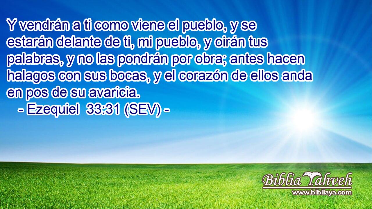 Y vendrán a ti como viene el pueblo, y se estarán delante de ti, mi pueblo, y oirán tus palabras, y no las pondrán por obra; antes hacen halagos con sus bocas, y el corazón de ellos anda en pos de su avaricia.