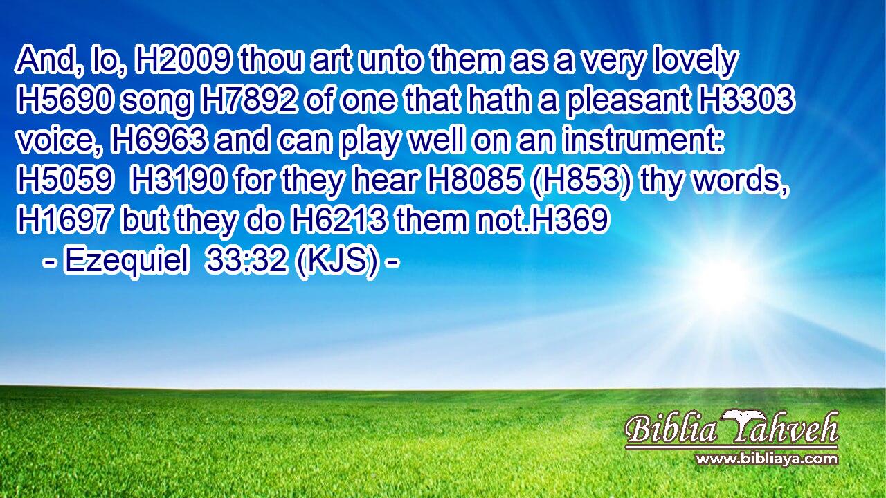 And, lo, H2009 thou art unto them as a very lovely H5690 song H7892 of one that hath a pleasant H3303 voice, H6963 and can play well on an instrument: H5059  H3190 for they hear H8085 (H853) thy words, H1697 but they do H6213 them not.H369