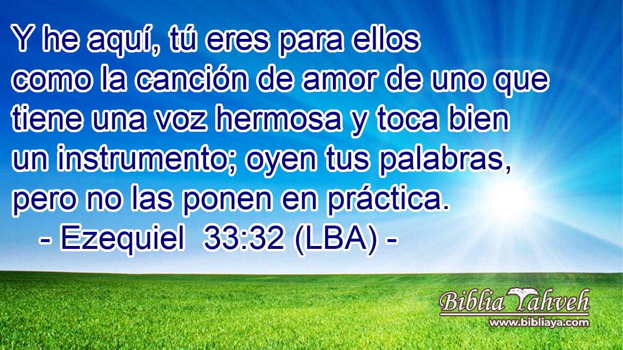 Y he aquí, tú eres para ellos como la canción de amor de uno que tiene una voz hermosa y toca bien un instrumento; oyen tus palabras, pero no las ponen en práctica.