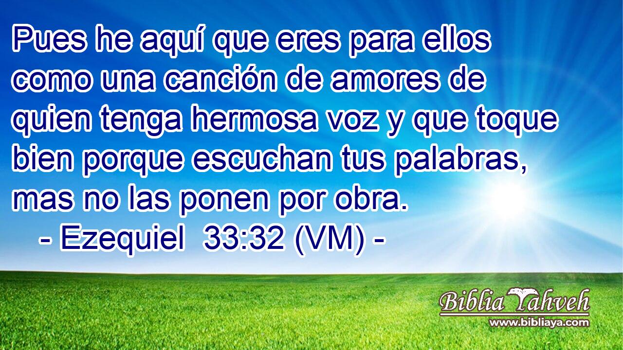  Pues he aquí que eres para ellos como una canción de amores de quien tenga hermosa voz y que toque bien porque escuchan tus palabras, mas no las ponen por obra. 