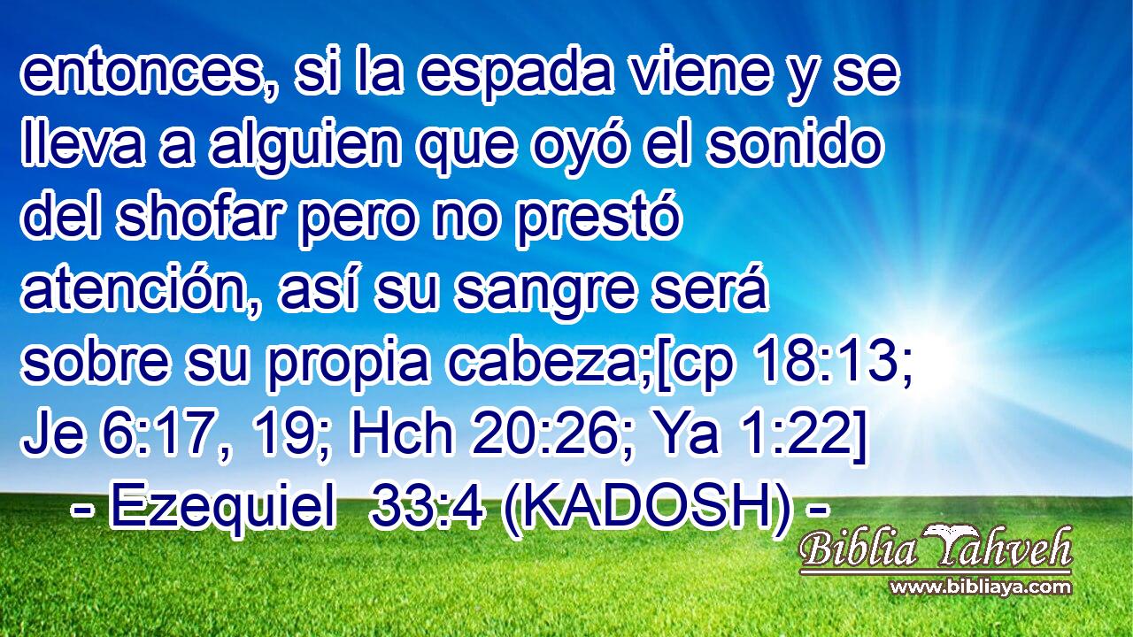  entonces, si la espada viene y se lleva a alguien que oyó el sonido del shofar pero no prestó atención, así su sangre será sobre su propia cabeza;[cp 18:13; Je 6:17, 19; Hch 20:26; Ya 1:22] 