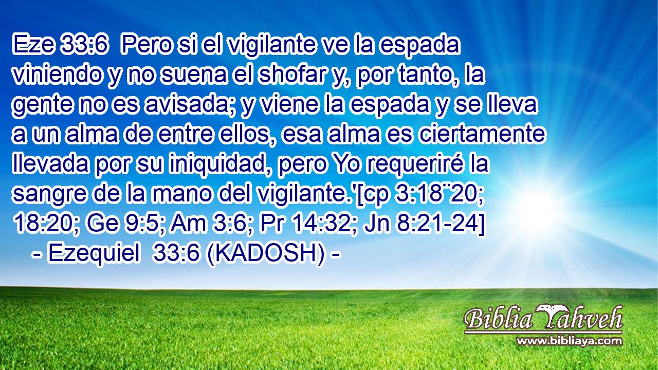  Pero si el vigilante ve la espada viniendo y no suena el shofar y, por tanto, la gente no es avisada; y viene la espada y se lleva a un alma de entre ellos, esa alma es ciertamente llevada por su iniquidad, pero Yo requeriré la sangre de la mano del vigilante.'[cp 3:18¨20; 18:20; Ge 9:5; Am 3:6; Pr 14:32; Jn 8:21-24] 
