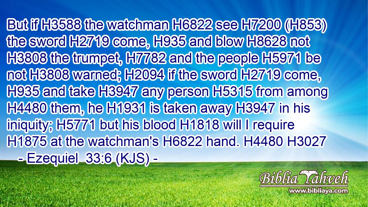 But if H3588 the watchman H6822 see H7200 (H853) the sword H2719 come, H935 and blow H8628 not H3808 the trumpet, H7782 and the people H5971 be not H3808 warned; H2094 if the sword H2719 come, H935 and take H3947 any person H5315 from among H4480 them, he H1931 is taken away H3947 in his iniquity; H5771 but his blood H1818 will I require H1875 at the watchman's H6822 hand. H4480 H3027