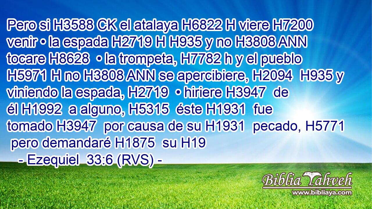 Pero si H3588 CK el atalaya H6822 H viere H7200  venir • la espada H2719 H H935 y no H3808 ANN tocare H8628  • la trompeta, H7782 h y el pueblo H5971 H no H3808 ANN se apercibiere, H2094  H935 y viniendo la espada, H2719  • hiriere H3947  de él H1992  a alguno, H5315  éste H1931  fue tomado H3947  por causa de su H1931  pecado, H5771  pero demandaré H1875  su H19