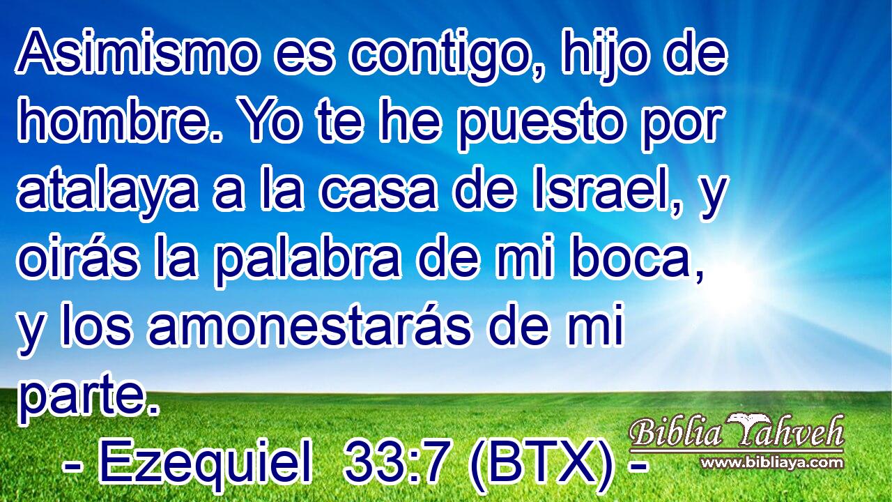 Asimismo es contigo, hijo de hombre. Yo te he puesto por atalaya a la casa de Israel, y oirás la palabra de mi boca, y los amonestarás de mi parte.