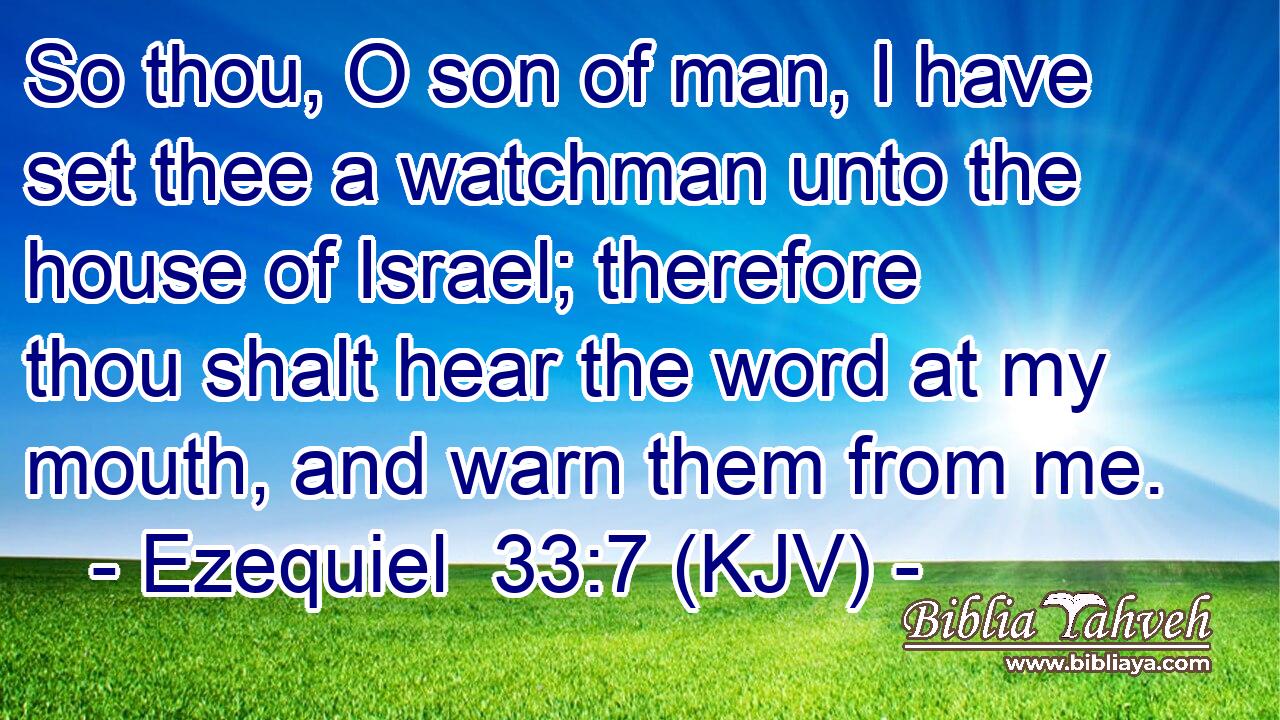 So thou, O son of man, I have set thee a watchman unto the house of Israel; therefore thou shalt hear the word at my mouth, and warn them from me.