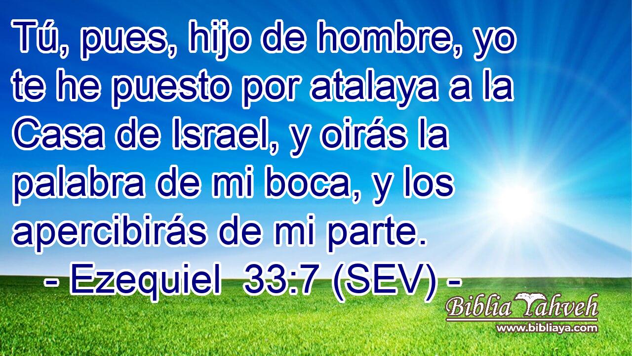 Tú, pues, hijo de hombre, yo te he puesto por atalaya a la Casa de Israel, y oirás la palabra de mi boca, y los apercibirás de mi parte.