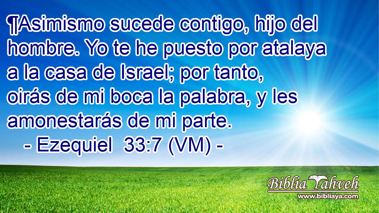  ¶Asimismo sucede contigo, hijo del hombre. Yo te he puesto por atalaya a la casa de Israel; por tanto, oirás de mi boca la palabra, y les amonestarás de mi parte. 