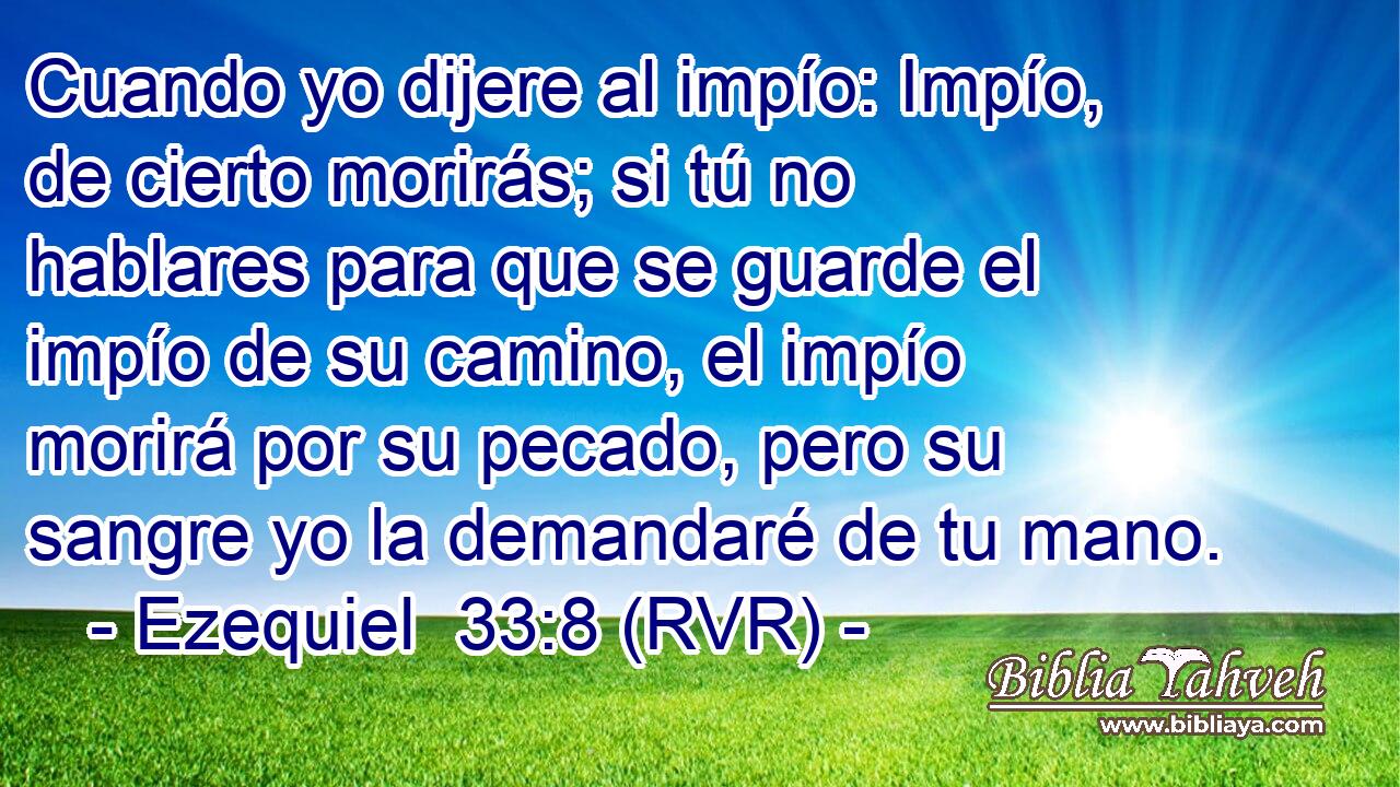 Cuando yo dijere al impío: Impío, de cierto morirás; si tú no hablares para que se guarde el impío de su camino, el impío morirá por su pecado, pero su sangre yo la demandaré de tu mano.