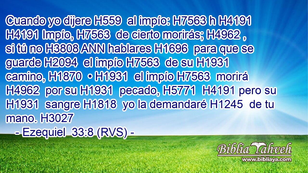 Cuando yo dijere H559  al impío: H7563 h H4191 H4191 Impío, H7563  de cierto morirás; H4962 ,  si tú no H3808 ANN hablares H1696  para que se guarde H2094  el impío H7563  de su H1931  camino, H1870  • H1931  el impío H7563  morirá H4962  por su H1931  pecado, H5771  H4191 pero su H1931  sangre H1818  yo la demandaré H1245  de tu mano. H3027  