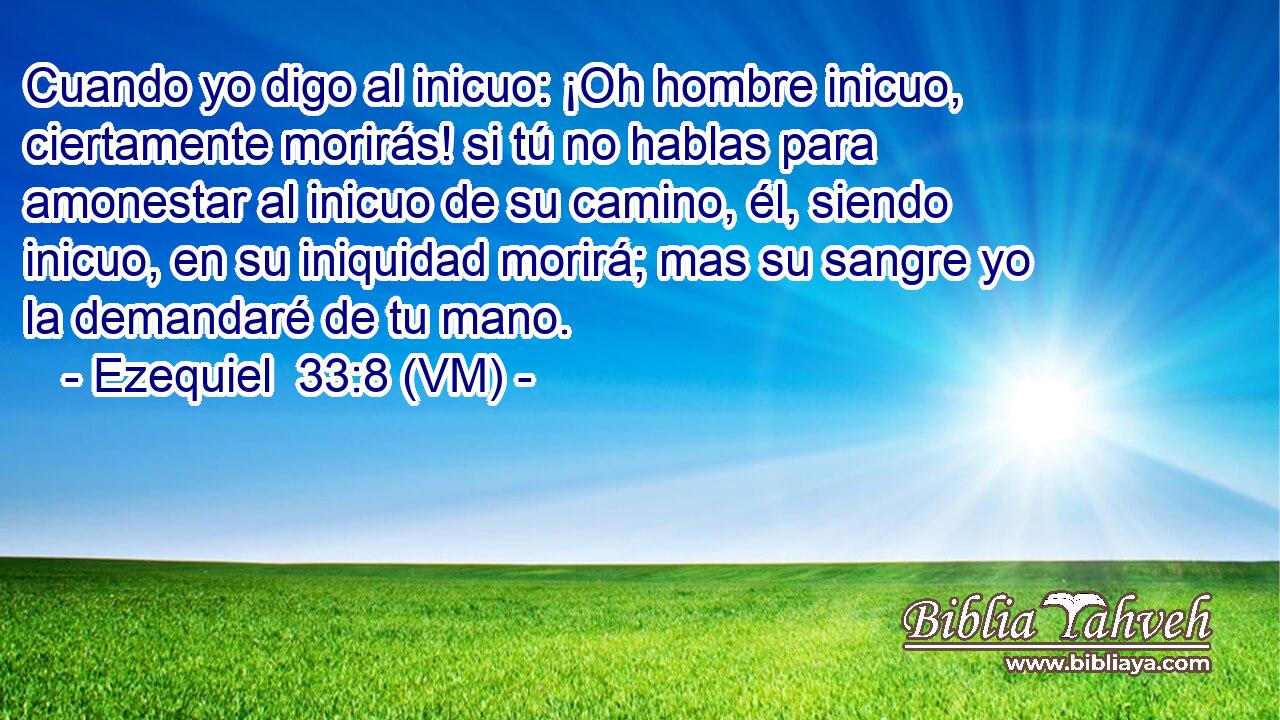  Cuando yo digo al inicuo: ¡Oh hombre inicuo, ciertamente morirás! si tú no hablas para amonestar al inicuo de su camino, él, siendo inicuo, en su iniquidad morirá; mas su sangre yo la demandaré de tu mano. 