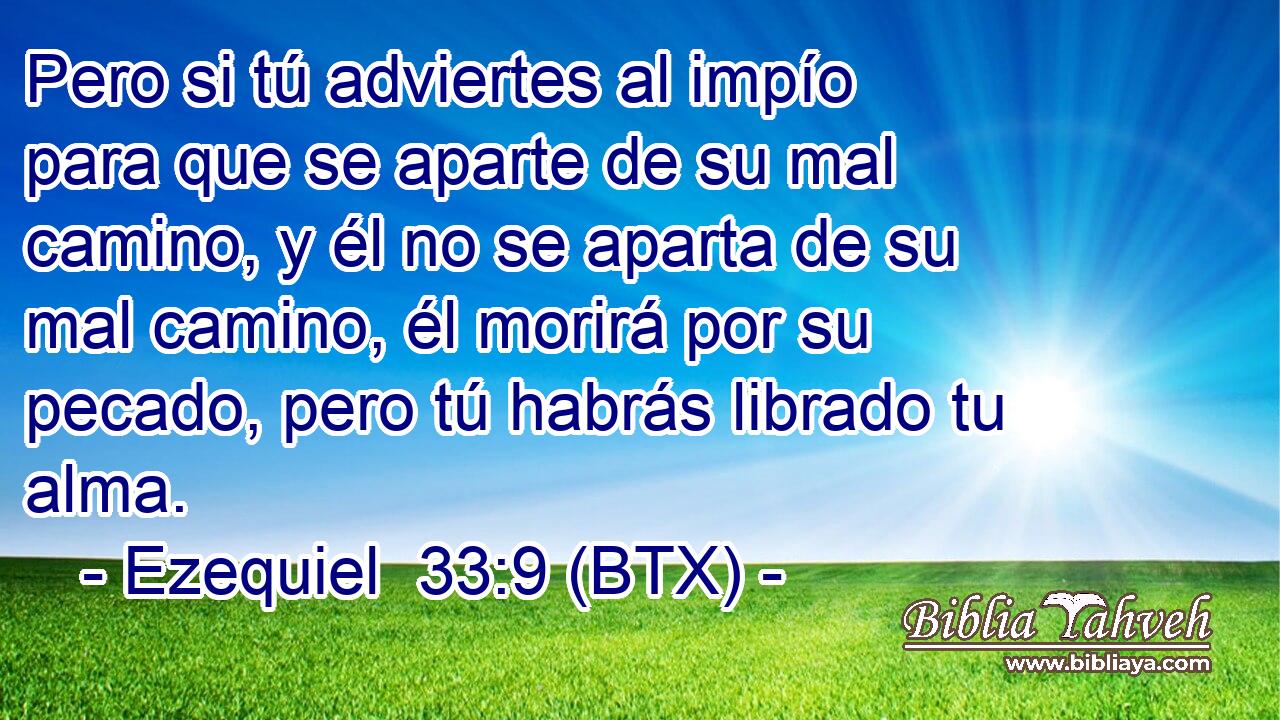 Pero si tú adviertes al impío para que se aparte de su mal camino, y él no se aparta de su mal camino, él morirá por su pecado, pero tú habrás librado tu alma.