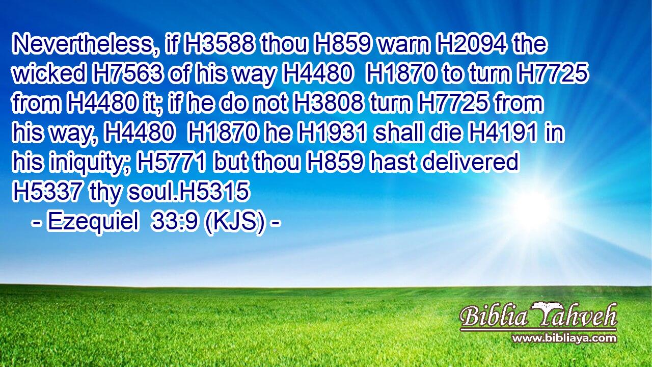 Nevertheless, if H3588 thou H859 warn H2094 the wicked H7563 of his way H4480  H1870 to turn H7725 from H4480 it; if he do not H3808 turn H7725 from his way, H4480  H1870 he H1931 shall die H4191 in his iniquity; H5771 but thou H859 hast delivered H5337 thy soul.H5315