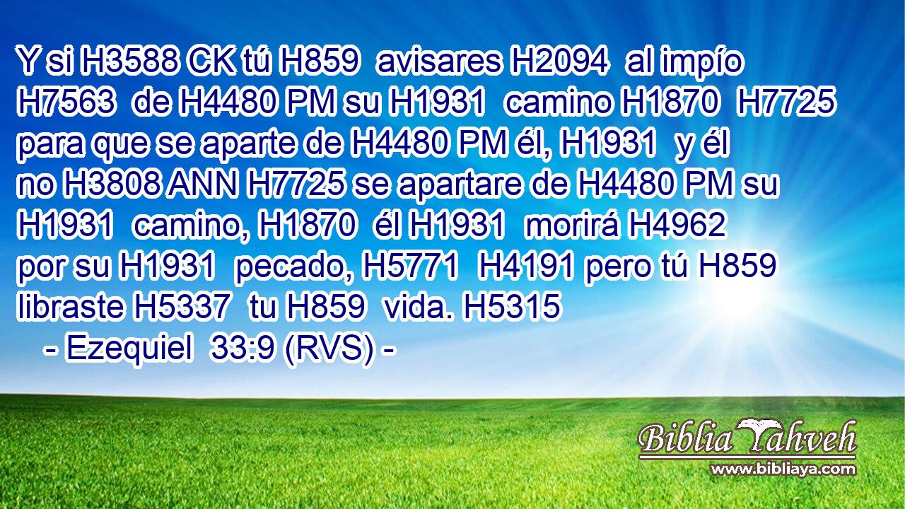 Y si H3588 CK tú H859  avisares H2094  al impío H7563  de H4480 PM su H1931  camino H1870  H7725 para que se aparte de H4480 PM él, H1931  y él no H3808 ANN H7725 se apartare de H4480 PM su H1931  camino, H1870  él H1931  morirá H4962  por su H1931  pecado, H5771  H4191 pero tú H859  libraste H5337  tu H859  vida. H5315  