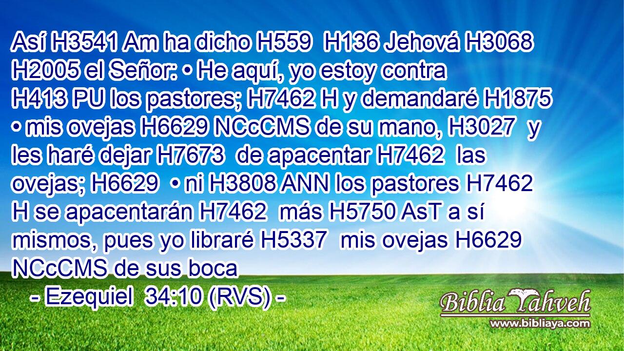 Así H3541 Am ha dicho H559  H136 Jehová H3068  H2005 el Señor: • He aquí, yo estoy contra H413 PU los pastores; H7462 H y demandaré H1875  • mis ovejas H6629 NCcCMS de su mano, H3027  y les haré dejar H7673  de apacentar H7462  las ovejas; H6629  • ni H3808 ANN los pastores H7462 H se apacentarán H7462  más H5750 AsT a sí mismos, pues yo libraré H5337  mis ovejas H6629 NCcCMS de sus boca
