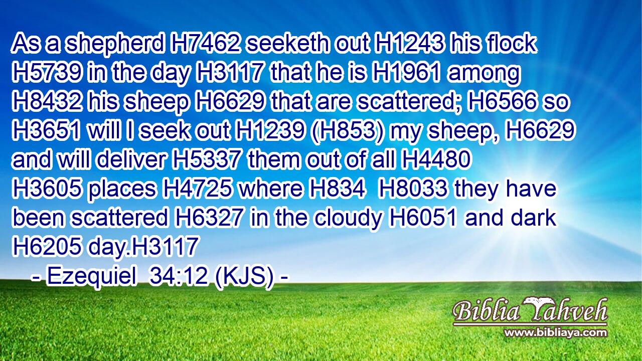 As a shepherd H7462 seeketh out H1243 his flock H5739 in the day H3117 that he is H1961 among H8432 his sheep H6629 that are scattered; H6566 so H3651 will I seek out H1239 (H853) my sheep, H6629 and will deliver H5337 them out of all H4480  H3605 places H4725 where H834  H8033 they have been scattered H6327 in the cloudy H6051 and dark H6205 day.H3117