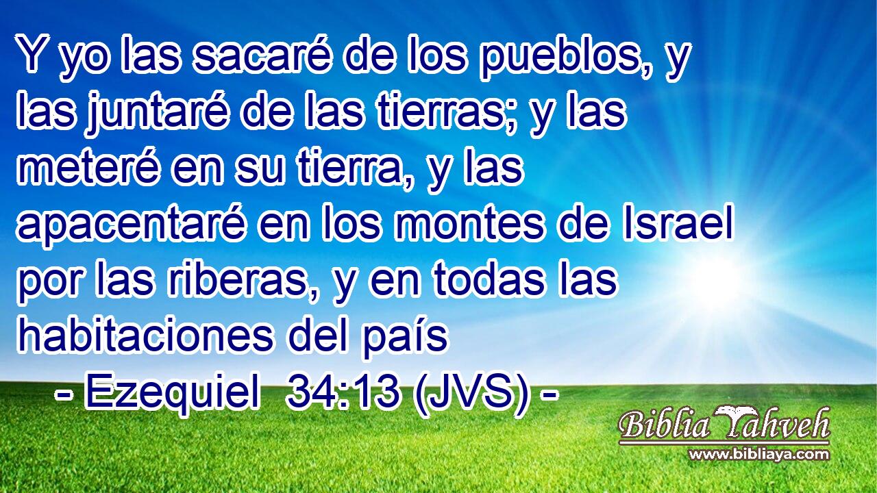 Y yo las sacaré de los pueblos, y las juntaré de las tierras; y las meteré en su tierra, y las apacentaré en los montes de Israel por las riberas, y en todas las habitaciones del país