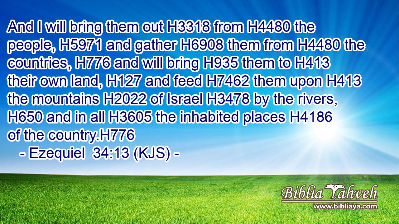 And I will bring them out H3318 from H4480 the people, H5971 and gather H6908 them from H4480 the countries, H776 and will bring H935 them to H413 their own land, H127 and feed H7462 them upon H413 the mountains H2022 of Israel H3478 by the rivers, H650 and in all H3605 the inhabited places H4186 of the country.H776