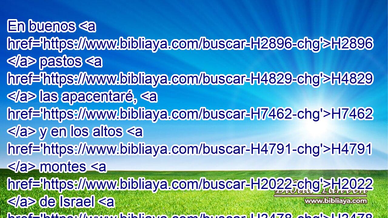En buenos H2896  pastos H4829  las apacentaré, H7462  y en los altos H4791  montes H2022  de Israel H3478  estará H1961  su aprisco; H5116  allí H8033 At dormirán H7257  en buen H2896  redil, H5116  y en pastos H4829  suculentos H8082  serán apacentadas H7462  sobre H413 PU los montes H2022  de Israel. H3478  