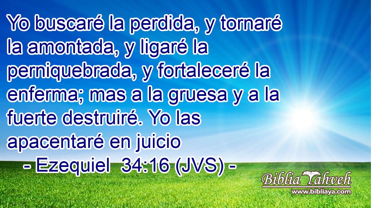 Yo buscaré la perdida, y tornaré la amontada, y ligaré la perniquebrada, y fortaleceré la enferma; mas a la gruesa y a la fuerte destruiré. Yo las apacentaré en juicio