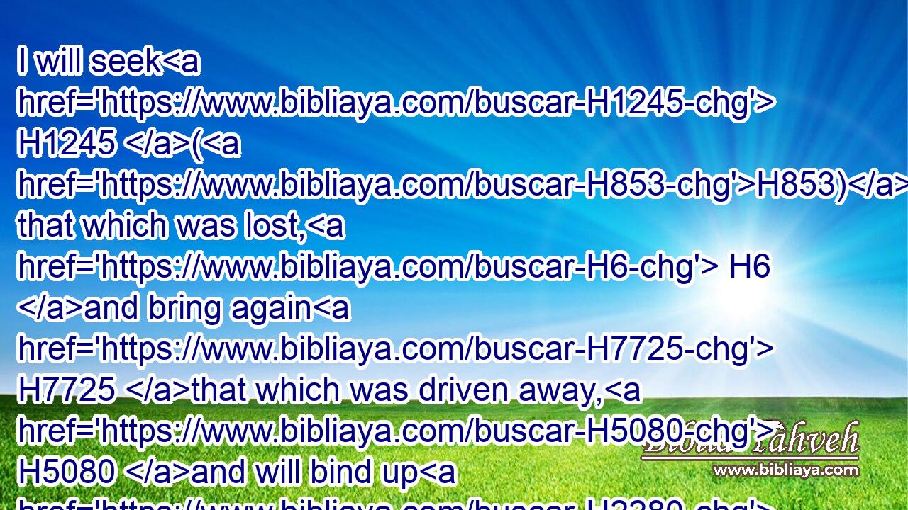 I will seek H1245 (H853) that which was lost, H6 and bring again H7725 that which was driven away, H5080 and will bind up H2280 that which was broken, H7665 and will strengthen H2388 that which was sick: H2470 but I will destroy H8045 the fat H8082 and the strong; H2389 I will feed H7462 them with judgment.H4941